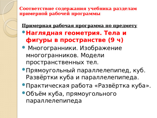 Соответствие содержания учебника разделам примерной рабочей программы Примерная рабочая программа по предмету Наглядная геометрия. Тела и фигуры в пространстве (9 ч)  Многогранники. Изображение многогранников. Модели пространственных тел. Прямоугольный параллелепипед, куб. Развёртки куба и параллелепипеда. Практическая работа «Развёртка куба». Объём куба, прямоугольного параллелепипеда 
