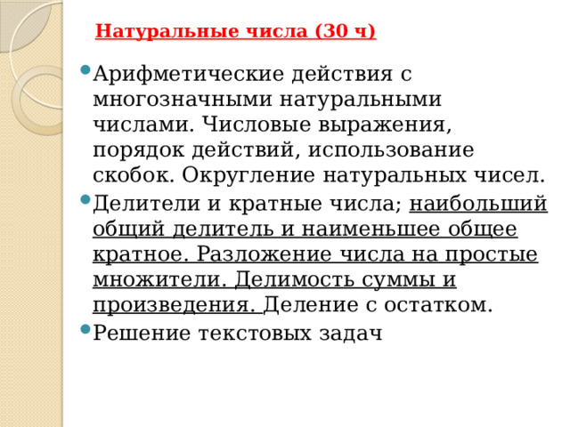 Натуральные числа (30 ч)   Арифметические действия с многозначными натуральными числами. Числовые выражения, порядок действий, использование скобок. Округление натуральных чисел. Делители и кратные числа; наибольший общий делитель и наименьшее общее кратное. Разложение числа на простые множители. Делимость суммы и произведения. Деление с остатком. Решение текстовых задач Изучение натуральных чисел продолжается в 6 классе знакомством с начальными понятиями теории делимости. (Применять алгоритмы вычисления наибольшего общего делителя и наименьшего общего кратного двух чисел, алгоритм разложения числа на простые множители. Исследовать условия делимости на 4 и 6. Исследовать, обсуждать, формулировать и обосновывать вывод о чётности суммы, произведения: двух чётных чисел, двух нечётных числе, чётного и нечётного чисел. Исследовать свойства делимости суммы и произведения чисел.)  