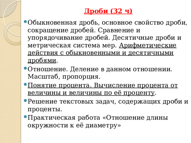 Дроби (32 ч)   Обыкновенная дробь, основное свойство дроби, сокращение дробей. Сравнение и упорядочивание дробей. Десятичные дроби и метрическая система мер. Арифметические действия с обыкновенными и десятичными дробями . Отношение. Деление в данном отношении. Масштаб, пропорция. Понятие процента. Вычисление процента от величины и величины по её проценту . Решение текстовых задач, содержащих дроби и проценты. Практическая работа «Отношение длины окружности к её диаметру» К 6 классу отнесён второй этап в изучении дробей, где происходит совершенствование навыков сравнения и преобразования дробей, освоение новых вычислительных алгоритмов, оттачивание техники вычислений, в том числе значений выражений, содержащих и обыкновенные, и десятичные дроби, установление связей между ними, рассмотрение приёмов решения задач на дроби.  В 6 классе происходит знакомство с понятием процента .  