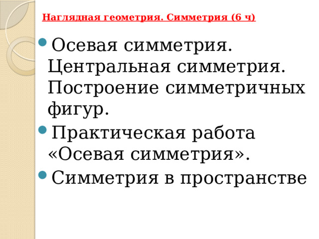Наглядная геометрия. Симметрия (6 ч)   Осевая симметрия. Центральная симметрия. Построение симметричных фигур. Практическая работа «Осевая симметрия». Симметрия в пространстве 