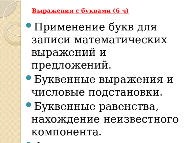 Выражения с буквами (6 ч)   Применение букв для записи математических выражений и предложений. Буквенные выражения и числовые подстановки. Буквенные равенства, нахождение неизвестного компонента. Формулы В Примерной рабочей программе предусмотрено формирование пропедевтических алгебраических представлений.  Буква как символ некоторого числа в зависимости от математического контекста вводится постепенно. Буквенная символика широко используется прежде всего для записи общих утверждений и предложений, формул, в частности для вычисления геометрических величин, в качестве «заместителя» числа.  