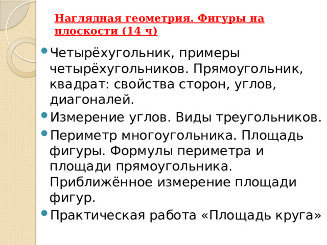 Наглядная геометрия. Фигуры на плоскости (14 ч)   Четырёхугольник, примеры четырёхугольников. Прямоугольник, квадрат: свойства сторон, углов, диагоналей. Измерение углов. Виды треугольников. Периметр многоугольника. Площадь фигуры. Формулы периметра и площади прямоугольника. Приближённое измерение площади фигур. Практическая работа «Площадь круга» 