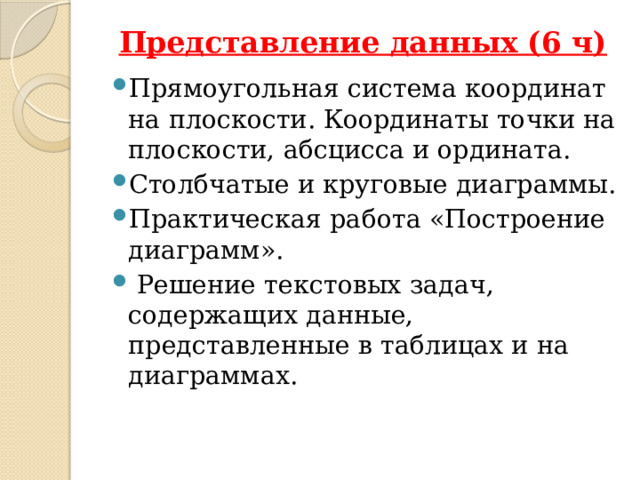 Представление данных (6 ч)   Прямоугольная система координат на плоскости. Координаты точки на плоскости, абсцисса и ордината. Столбчатые и круговые диаграммы. Практическая работа «Построение диаграмм».  Решение текстовых задач, содержащих данные, представленные в таблицах и на диаграммах. При обучении решению текстовых задач в 5—6 классах используются арифметические приёмы решения. Текстовые задачи, решаемые при отработке вычислительных навыков в 5—6 классах, рассматриваются задачи следующих видов: задачи на движение, на части, на покупки, на работу и производительность, на проценты, на отношения и пропорции.  Кроме того, обучающиеся знакомятся с приёмами решения задач перебором возможных вариантов, учатся работать с информацией, представленной в форме таблиц или диаграмм.  