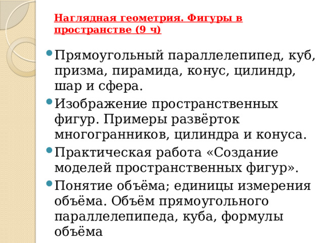 Наглядная геометрия. Фигуры в пространстве (9 ч)   Прямоугольный параллелепипед, куб, призма, пирамида, конус, цилиндр, шар и сфера. Изображение пространственных фигур. Примеры развёрток многогранников, цилиндра и конуса. Практическая работа «Создание моделей пространственных фигур». Понятие объёма; единицы измерения объёма. Объём прямоугольного параллелепипеда, куба, формулы объёма 