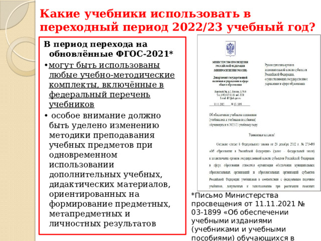 Какие учебники использовать в переходный период 2022/23 учебный год? В период перехода на обновлённые ФГОС-2021* • могут быть использованы любые учебно-методические комплекты, включённые в федеральный перечень учебников • особое внимание должно быть уделено изменению методики преподавания учебных предметов при одновременном использовании дополнительных учебных, дидактических материалов, ориентированных на формирование предметных, метапредметных и личностных результатов *Письмо Министерства просвещения от 11.11.2021 № 03-1899 «Об обеспечении учебными изданиями (учебниками и учебными пособиями) обучающихся в 2022/23 учебном году 