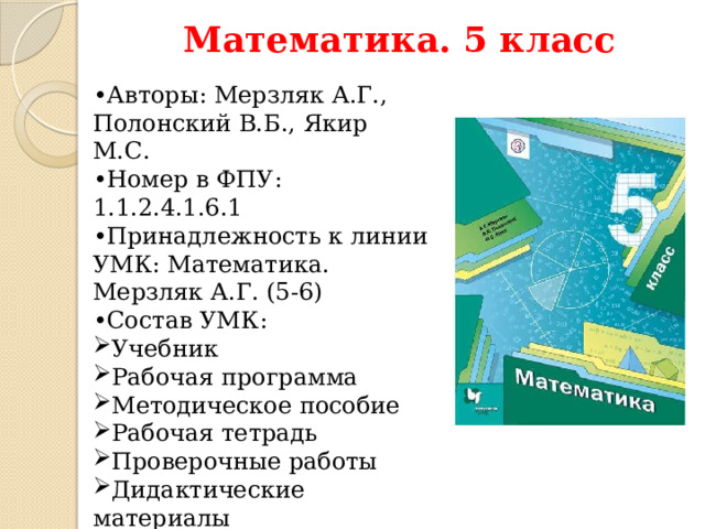 Математика. 5 класс • Авторы: Мерзляк А.Г., Полонский В.Б., Якир М.С. • Номер в ФПУ: 1.1.2.4.1.6.1 • Принадлежность к линии УМК: Математика. Мерзляк А.Г. (5-6) • Состав УМК: Учебник Рабочая программа Методическое пособие Рабочая тетрадь Проверочные работы Дидактические материалы Подготовка к всероссийским проверочным работам  Рассмотрим соответствие содержания учебника «Математика. 5 класс» разделам примерной рабочей программы основного общего образования на примере учебника «Математика. 5 класс» Мерзляк А.Г. И др. 5 