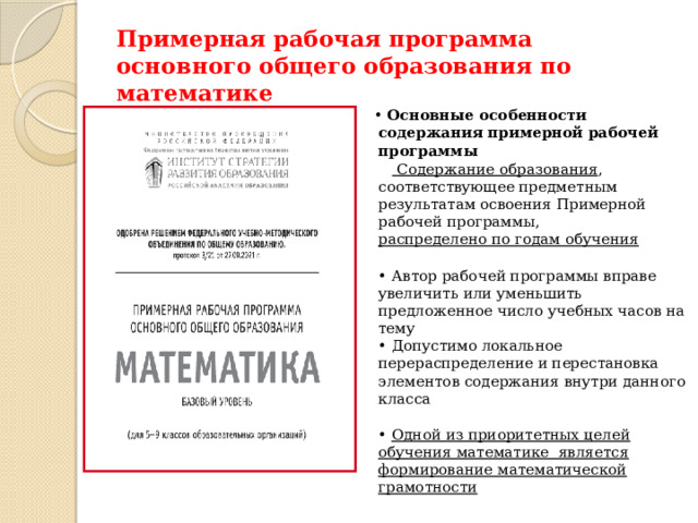 Примерная рабочая программа основного общего образования по математике • Основные особенности содержания примерной рабочей программы   Содержание образования , соответствующее предметным результатам освоения Примерной рабочей программы,  распределено по годам обучения  • Автор рабочей программы вправе увеличить или уменьшить предложенное число учебных часов на тему  • Допустимо локальное перераспределение и перестановка элементов содержания внутри данного класса  • Одной из приоритетных целей обучения математике является формирование математической грамотности   