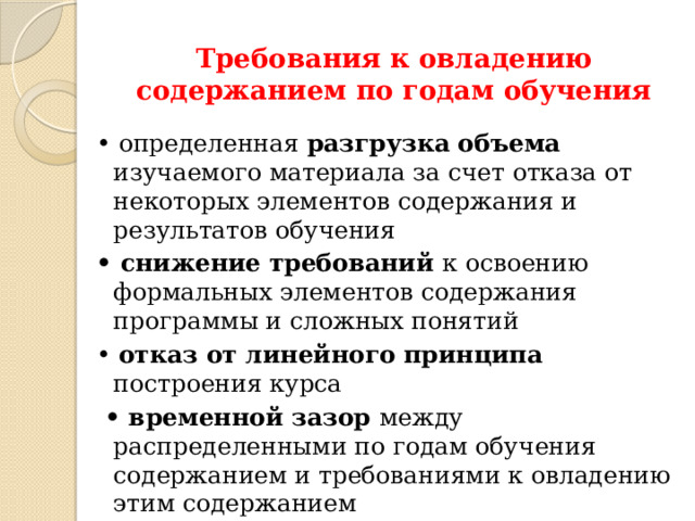 Требования к овладению содержанием по годам обучения   • определенная разгрузка объема изучаемого материала за счет отказа от некоторых элементов содержания и результатов обучения • снижение требований к освоению формальных элементов содержания программы и сложных понятий • отказ от линейного принципа построения курса • временной зазор между распределенными по годам обучения содержанием и требованиями к овладению этим содержанием Содержание образования структурировано таким образом, чтобы ко всем основным, принципиальным вопросам обучающиеся обращались неоднократно, чтобы овладение математическими понятиями и навыками осуществлялось последовательно и поступательно , с соблюдением принципа преемственности, а новые знания включались в общую систему математических представлений обучающихся, расширяя и углубляя её, образуя прочные множественные связи. 5 