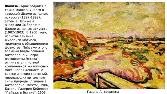 Фовизм. Брак родился в семье маляра. Учился в гаврской Школе изящных искусств (1897-1899), затем в Париже в академии Эмбера и в Школе изящных искусств (1902-190З). В 1900 году, испытав влияние живописи Матисса, примкнул к объединению фовистов. Пейзажи этого времени (виды гаваней Антверпена и Гавра, ландшафты Эстака) отличаются плотной компоновкой живописных масс, напряженностью хроматических гармоний, передающих витальные силы природы (