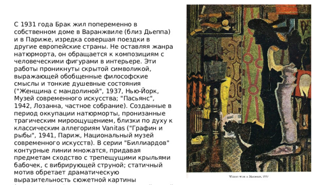 С 1931 года Брак жил попеременно в собственном доме в Варанжвиле (близ Дьеппа) и в Париже, изредка совершая поездки в другие европейские страны. Не оставляя жанра натюрморта, он обращается к композициям с человеческими фигурами в интерьере. Эти работы проникнуты скрытой символикой, выражающей обобщенные философские смыслы и тонкие душевные состояния (