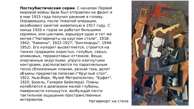 Посткубистические серии . С началом Первой мировой войны Брак был отправлен на фронт и в мае 1915 года получил ранение в голову. Оправившись после тяжелой операции, возобновил занятия живописью в 1917 году. С конца 1910-х годов он работал большими сериями, или циклами, варьируя один и тот же мотив (