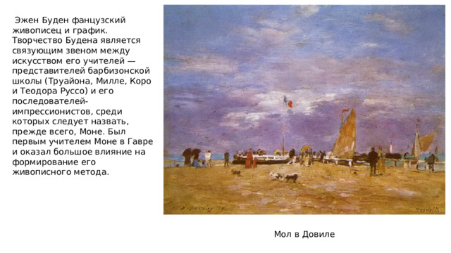  Эжен Буден фанцузский живописец и график. Творчество Будена является связующим звеном между искусством его учителей — представителей барбизонской школы (Труайона, Милле, Коро и Теодора Руссо) и его последователей-импрессионистов, среди которых следует назвать, прежде всего, Моне. Был первым учителем Моне в Гавре и оказал большое влияние на формирование его живописного метода. Мол в Довиле 