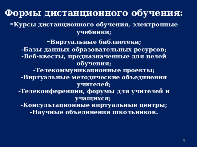 Формы дистанционного обучения:  - Курсы дистанционного обучения, электронные учебники;  - Виртуальные библиотеки;  -Базы данных образовательных ресурсов;  -Веб-квесты, предназначенные для целей обучения;  -Телекоммуникационные проекты;  -Виртуальные методические объединения учителей;  -Телеконференции, форумы для учителей и учащихся;  -Консультационные виртуальные центры;  -Научные объединения школьников. 6 