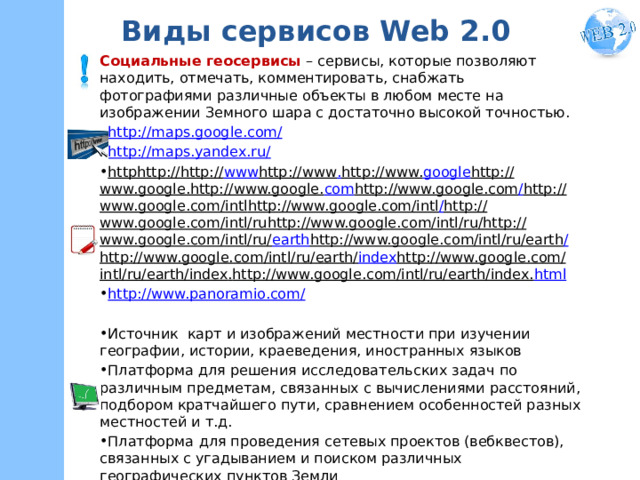 Виды сервисов Web 2.0 Социальные геосервисы – сервисы, которые позволяют находить, отмечать, комментировать, снабжать фотографиями различные объекты в любом месте на изображении Земного шара с достаточно высокой точностью. http://maps.google.com/ http://maps.yandex.ru/ http http :// http:// www http://www . http://www. google http://www.google . http://www.google. com http://www.google.com / http://www.google.com/ intl http://www.google.com/intl / http://www.google.com/intl/ ru http://www.google.com/intl/ru / http://www.google.com/intl/ru/ earth http://www.google.com/intl/ru/earth / http://www.google.com/intl/ru/earth/ index http://www.google.com/intl/ru/earth/index . http://www.google.com/intl/ru/earth/index. html http://www.panoramio.com/  Источник карт и изображений местности при изучении географии, истории, краеведения, иностранных языков Платформа для решения исследовательских задач по различным предметам, связанных с вычислениями расстояний, подбором кратчайшего пути, сравнением особенностей разных местностей и т.д. Платформа  для проведения сетевых проектов (вебквестов), связанных с угадыванием и поиском различных географических пунктов Земли Места, связанные с Тургеневым https://www.google.ru/maps/ms?msid=212697427016825647851.0004cf7cb1b12a08e9f47&msa=0&ll=54.393352,19.863281&spn=20.483362,39.506836 