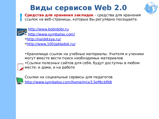 Виды сервисов Web 2.0 Средства для хранения закладок  - средства для хранения ссылок на веб-страницы, которые Вы регулярно посещаете. • http://www.bobrdobr.ru • http://www.symbaloo.com/ http://naidetsya.ru/ http://www.100zakladok.ru/  Хранилище ссылок на учебные материалы. Учителя и ученики могут вместе вести поиск необходимых материалов Ссылки полезных сайтов для себя, будут доступны в любом месте: и дома, и на работе Ссылки на социальные сервисы для педагогов http://www.symbaloo.com/home/mix/13ePBcbfKB 