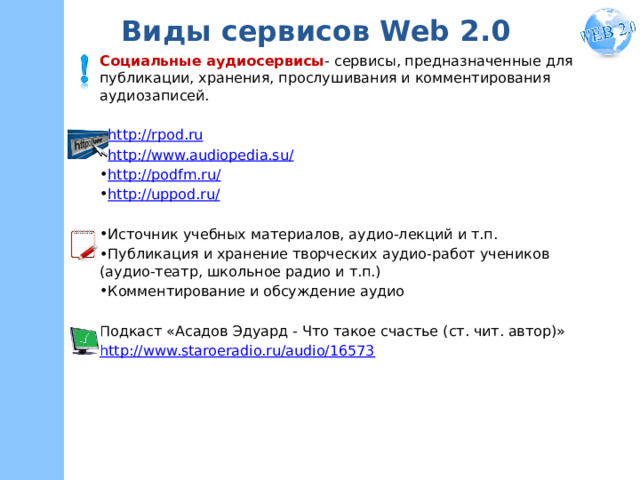 Виды сервисов Web 2.0 Социальные аудиосервисы - сервисы, предназначенные для публикации, хранения, прослушивания и комментирования аудиозаписей. http://rpod.ru http://www.audiopedia.su/ http://podfm.ru/ http://uppod.ru/ Источник учебных материалов, аудио-лекций и т.п. Публикация и хранение творческих аудио-работ учеников (аудио-театр, школьное радио и т.п.) Комментирование и обсуждение аудио Подкаст «Асадов Эдуард - Что такое счастье (ст. чит. автор)» http://www.staroeradio.ru/audio/16573    
