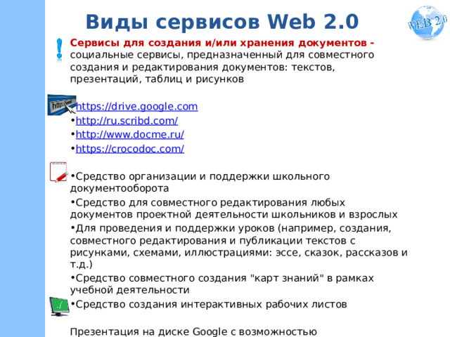 Виды сервисов Web 2.0 Сервисы для создания и/или хранения документов - социальные сервисы, предназначенный для совместного создания и редактирования документов: текстов, презентаций, таблиц и рисунков https://drive.google.com http://ru.scribd.com/ http://www.docme.ru/ https://crocodoc.com/ Средство организации и поддержки школьного документооборота Средство для совместного редактирования любых документов проектной деятельности школьников и взрослых Для проведения и поддержки уроков (например, создания, совместного редактирования и публикации текстов с рисунками, схемами, иллюстрациями: эссе, сказок, рассказов и т.д.) Средство совместного создания 