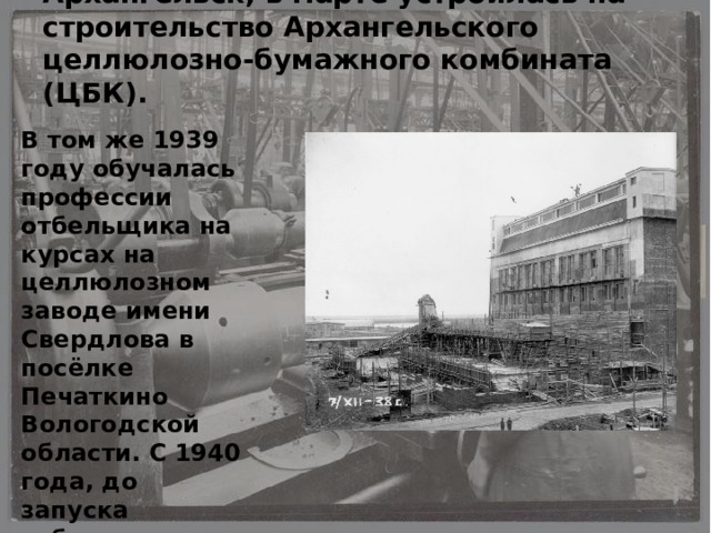 В начале 1939 года переехала в Архангельск, в марте устроилась на строительство Архангельского целлюлозно-бумажного комбината (ЦБК). В том же 1939 году обучалась профессии отбельщика на курсах на целлюлозном заводе имени Свердлова в посёлке Печаткино Вологодской области. С 1940 года, до запуска отбельного цеха Архангельского ЦБК (где проработает до выхода на пенсию), трудилась копировальщиком, поднимала древесину из реки . 