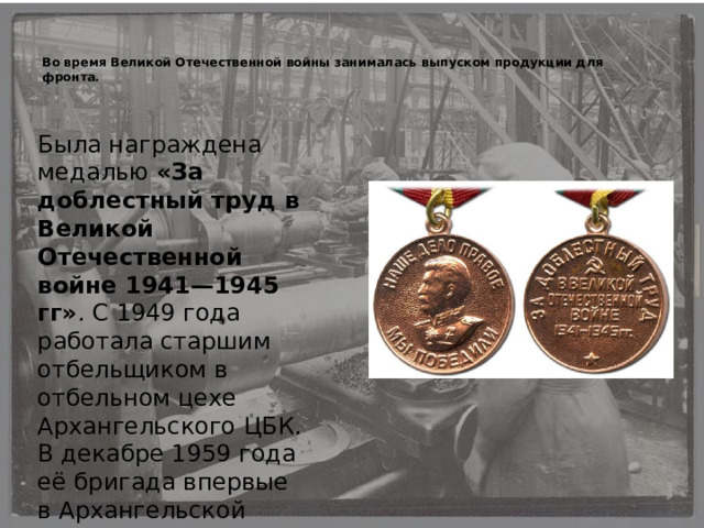   Во время Великой Отечественной войны занималась выпуском продукции для фронта. Была награждена медалью «За доблестный труд в Великой Отечественной войне 1941—1945 гг» . С 1949 года работала старшим отбельщиком в отбельном цехе Архангельского ЦБК. В декабре 1959 года её бригада впервые в Архангельской области была удостоена звания «Смена коммунистического труда». 