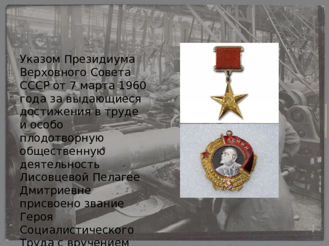 Указом Президиума Верховного Совета СССР от 7 марта 1960 года за выдающиеся достижения в труде и особо плодотворную общественную деятельность Лисовцевой Пелагее Дмитриевне присвоено звание Героя Социалистического Труда с вручением ордена Ленина и золотой медали «Серп и Молот». 