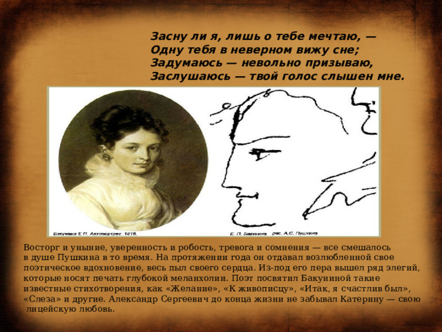  Засну ли я, лишь о тебе мечтаю, —  Одну тебя в неверном вижу сне;  Задумаюсь — невольно призываю,  Заслушаюсь — твой голос слышен мне.              Восторг и уныние, уверенность и робость, тревога и сомнения — все смешалось в душе Пушкина в то время. На протяжении года он отдавал возлюбленной свое поэтическое вдохновение, весь пыл своего сердца. Из-под его пера вышел ряд элегий, которые носят печать глубокой меланхолии. Поэт посвятил Бакуниной такие известные стихотворения, как «Желание», «К живописцу», «Итак, я счастлив был», «Слеза» и другие. Александр Сергеевич до конца жизни не забывал Катерину — свою лицейскую любовь. 