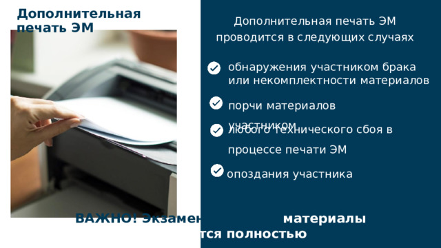 Дополнительная печать ЭМ Дополнительная печать ЭМ проводится в следующих случаях обнаружения участником брака или некомплектности материалов порчи материалов участником любого технического сбоя в процессе печати ЭМ опоздания участника ВАЖНО! Экзаменационные материалы заменяются полностью 