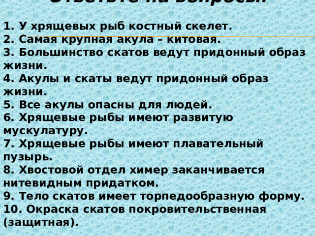  Ответьте на вопросы.  1. У хрящевых рыб костный скелет. 2. Самая крупная акула – китовая. 3. Большинство скатов ведут придонный образ жизни. 4. Акулы и скаты ведут придонный образ жизни. 5. Все акулы опасны для людей. 6. Хрящевые рыбы имеют развитую мускулатуру. 7. Хрящевые рыбы имеют плавательный пузырь. 8. Хвостовой отдел химер заканчивается нитевидным придатком. 9. Тело скатов имеет торпедообразную форму. 10. Окраска скатов покровительственная (защитная). 