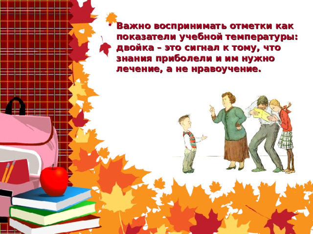 Важно воспринимать отметки как показатели учебной температуры: двойка – это сигнал к тому, что знания приболели и им нужно лечение, а не нравоучение.    