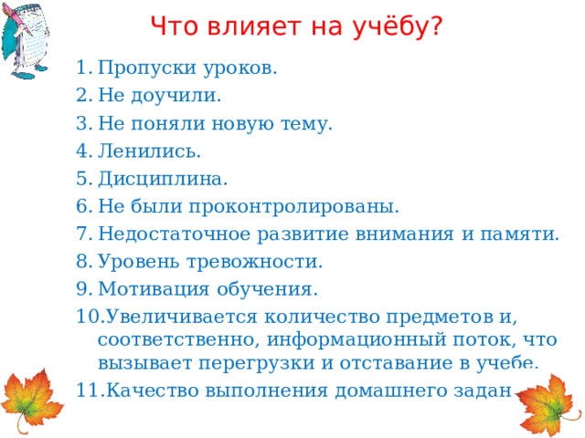 Что влияет на учёбу? Пропуски уроков. Не доучили. Не поняли новую тему. Ленились. Дисциплина. Не были проконтролированы. Недостаточное развитие внимания и памяти. Уровень тревожности. Мотивация обучения. Увеличивается количество предметов и, соответственно, информационный поток, что вызывает перегрузки и отставание в учебе. Качество выполнения домашнего задания.  