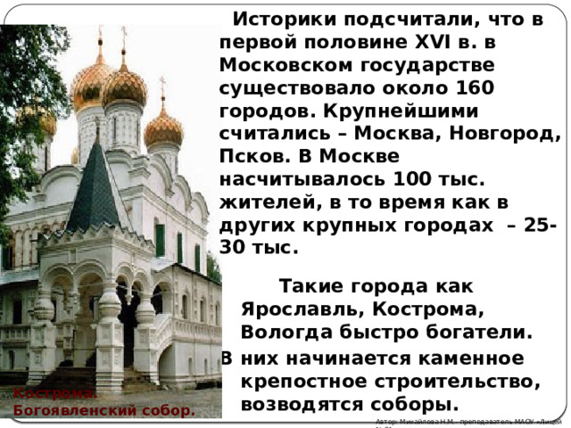  Историки подсчитали, что в первой половине XVI в. в Московском государстве существовало около 160 городов. Крупнейшими считались – Москва, Новгород, Псков. В Москве насчитывалось 100 тыс. жителей, в то время как в других крупных городах – 25-30 тыс.  Такие города как Ярославль, Кострома, Вологда быстро богатели. В них начинается каменное крепостное строительство, возводятся соборы. Кострома. Богоявленский собор. Автор: Михайлова Н.М.- преподаватель МАОУ «Лицей № 21» 