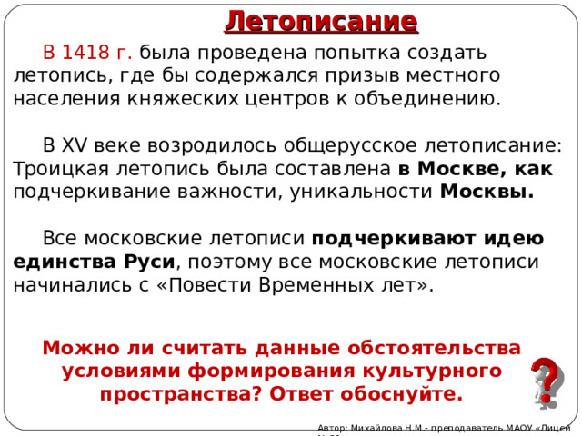Летописание В 1418 г. была проведена попытка создать летопись, где бы содержался призыв местного населения княжеских центров к объединению. В XV веке возродилось общерусское летописание: Троицкая летопись была составлена в Москве, как подчеркивание важности, уникальности Москвы. Все московские летописи подчеркивают идею единства Руси , поэтому все московские летописи начинались с «Повести Временных лет». Можно ли считать данные обстоятельства условиями формирования культурного пространства? Ответ обоснуйте. Автор: Михайлова Н.М.- преподаватель МАОУ «Лицей № 21» 