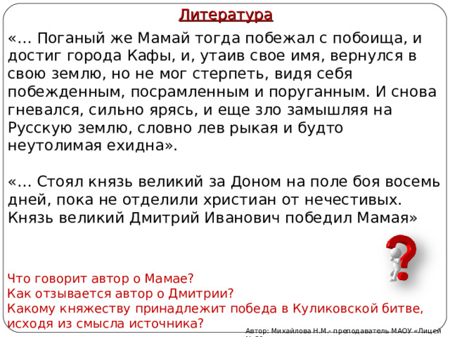 Литература «… Поганый же Мамай тогда побежал с побоища, и достиг города Кафы, и, утаив свое имя, вернулся в свою землю, но не мог стерпеть, видя себя побежденным, посрамленным и поруганным. И снова гневался, сильно ярясь, и еще зло замышляя на Русскую землю, словно лев рыкая и будто неутолимая ехидна». «… Стоял князь великий за Доном на поле боя восемь дней, пока не отделили христиан от нечестивых. Князь великий Дмитрий Иванович победил Мамая» Что говорит автор о Мамае? Как отзывается автор о Дмитрии? Какому княжеству принадлежит победа в Куликовской битве, исходя из смысла источника? Автор: Михайлова Н.М.- преподаватель МАОУ «Лицей № 21» 