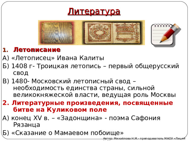 Литература Летописание А) «Летописец» Ивана Калиты Б) 1408 г- Троицкая летопись – первый общерусский свод В) 1480- Московский летописный свод – необходимость единства страны, сильной великокняжеской власти, ведущая роль Москвы 2. Литературные произведения, посвященные битве на Куликовом поле А) конец XV в. – «Задонщина» - поэма Сафония Рязанца Б) «Сказание о Мамаевом побоище» Автор: Михайлова Н.М.- преподаватель МАОУ «Лицей № 21» 