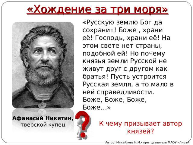 «Хождение за три моря» «Русскую землю Бог да сохранит! Боже , храни её! Господь, храни её! На этом свете нет страны, подобной ей! Но почему князья земли Русской не живут друг с другом как братья! Пусть устроится Русская земля, а то мало в ней справедливости. Боже, Боже, Боже, Боже…» Афанасий Никитин, тверской купец К чему призывает автор князей? Автор: Михайлова Н.М.- преподаватель МАОУ «Лицей № 21» 