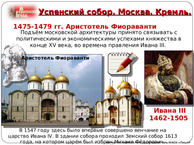 Успенский собор. Москва. Кремль.   1475-1479 гг. Аристотель Фиораванти Подъём московской архитектуры принято связывать с политическими и экономическими успехами княжества в конце XV века, во времена правления Ивана III. Аристотель   Фиораванти  Ивана III 1462-1505 В 1547 году здесь было впервые совершено венчание на царство Ивана IV. В здании собора проходил Земский собор 1613 года, на котором царём был избран Михаил Фёдорович. Автор: Михайлова Н.М.- преподаватель МАОУ «Лицей № 21» 