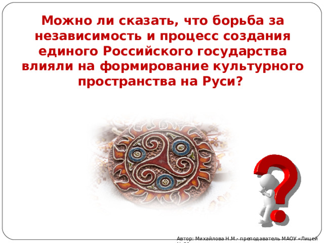 Можно ли сказать, что борьба за независимость и процесс создания единого Российского государства влияли на формирование культурного пространства на Руси?   Автор: Михайлова Н.М.- преподаватель МАОУ «Лицей № 21» 