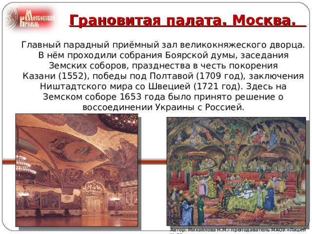 Грановитая палата. Москва.   Главный парадный приёмный зал великокняжеского дворца. В нём проходили собрания Боярской думы, заседания Земских соборов, празднества в честь покорения Казани (1552), победы под Полтавой (1709 год), заключения Ништадтского мира со Швецией (1721 год). Здесь на Земском соборе 1653 года было принято решение о воссоединении Украины с Россией. Автор: Михайлова Н.М.- преподаватель МАОУ «Лицей № 21» 