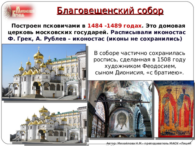 Благовещенский собор  Построен псковичами в 1484 -1489 годах . Это домовая церковь московских государей. Расписывали иконостас Ф. Грек, А. Рублев – иконостас (иконы не сохранились) В соборе частично сохранилась роспись, сделанная в 1508 году  художником Феодосием, сыном Дионисия, «с братиею». Автор: Михайлова Н.М.- преподаватель МАОУ «Лицей № 21» 