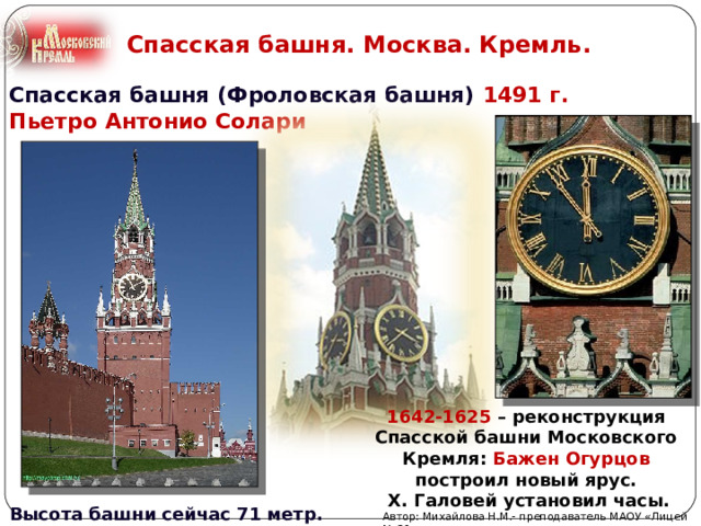 Спасская башня. Москва. Кремль. Спасская башня (Фроловская башня) 1491 г.  Пьетро Антонио Солари 1642-1625 – реконструкция Спасской башни Московского Кремля: Бажен Огурцов построил новый ярус.  Х. Галовей установил часы. Высота башни сейчас 71 метр. Автор: Михайлова Н.М.- преподаватель МАОУ «Лицей № 21» 