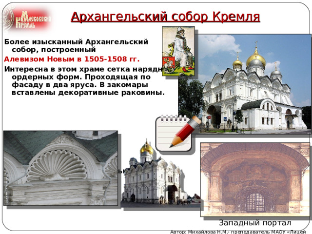 Архангельский собор Кремля Более изысканный Архангельский собор, построенный Алевизом Новым в 1505-1508 гг.  Интересна в этом храме сетка нарядных ордерных форм. Проходящая по фасаду в два яруса. В закомары вставлены декоративные раковины.        Этот храм является усыпальницей московских царей. Западный портал Автор: Михайлова Н.М.- преподаватель МАОУ «Лицей № 21» 