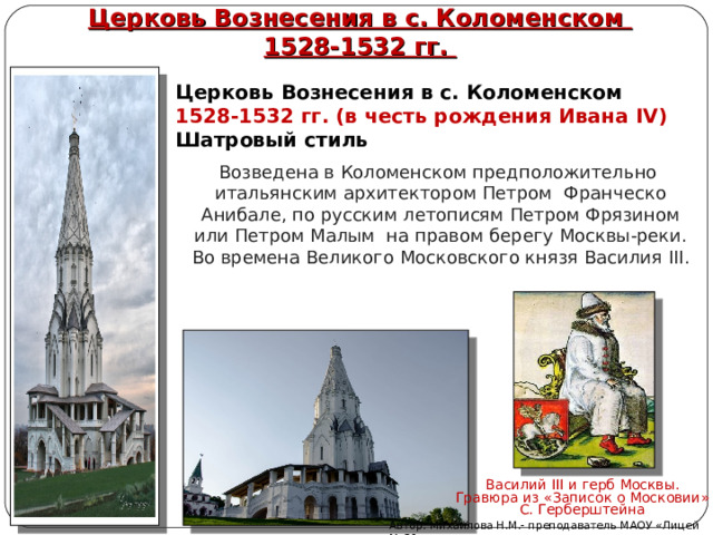 Церковь Вознесения в с. Коломенском  1528-1532 гг. Церковь Вознесения в с. Коломенском  1528-1532 гг. (в честь рождения Ивана IV )  Шатровый стиль Возведена в Коломенском предположительно  итальянским архитектором Петром Франческо Анибале, по русским летописям Петром Фрязином или Петром Малым  на правом берегу Москвы-реки. Во времена Великого Московского князя Василия III . Василий III и герб Москвы. Гравюра из «Записок о Московии» С. Герберштейна Автор: Михайлова Н.М.- преподаватель МАОУ «Лицей № 21» 