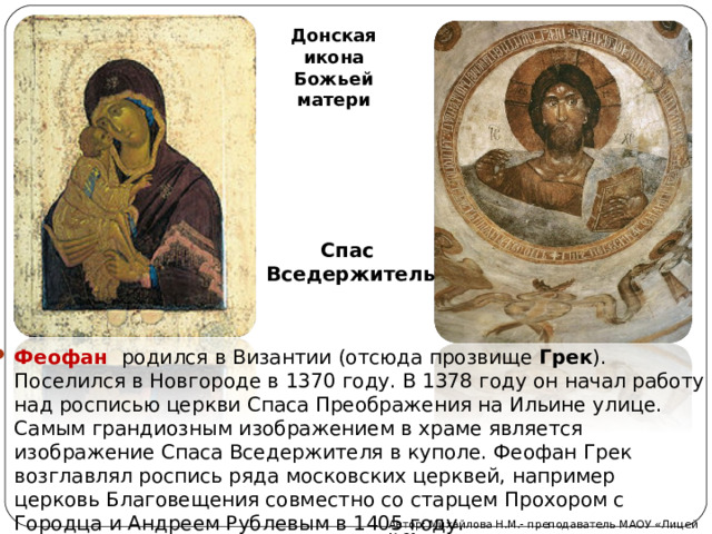 Донская икона Божьей матери Спас Вседержитель Феофан  родился в Византии (отсюда прозвище Грек ). Поселился в Новгороде в 1370 году. В 1378 году он начал работу над росписью церкви Спаса Преображения на Ильине улице. Самым грандиозным изображением в храме является изображение Спаса Вседержителя в куполе. Феофан Грек возглавлял роспись ряда московских церквей, например церковь Благовещения совместно со старцем Прохором с Городца и Андреем Рублевым в 1405 году.   Автор: Михайлова Н.М.- преподаватель МАОУ «Лицей № 21» 