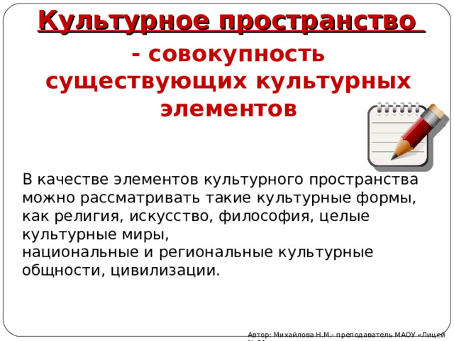 Культурное пространство - совокупность существующих культурных элементов В качестве элементов культурного пространства можно рассматривать такие культурные формы, как религия, искусство, философия, целые культурные миры, национальные и региональные культурные общности, цивилизации. Автор: Михайлова Н.М.- преподаватель МАОУ «Лицей № 21» 