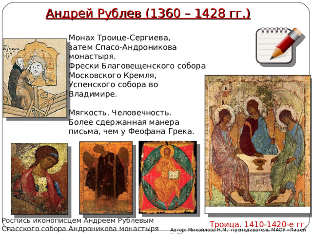 Андрей Рублев (1360 – 1428 гг.) Монах Троице-Сергиева, затем Спасо-Андроникова монастыря. Фрески Благовещенского собора Московского Кремля, Успенского собора во Владимире. Мягкость. Человечность. Более сдержанная манера письма, чем у Феофана Грека. Роспись иконописцем Андреем Рублевым Спасского собора Андроникова монастыря Троица. 1410-1420-е гг. Автор: Михайлова Н.М.- преподаватель МАОУ «Лицей № 21» 