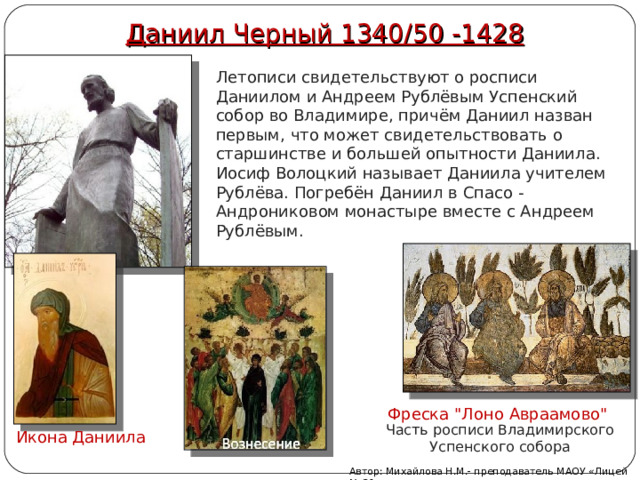 Даниил Черный 1340 / 50 -1428 Летописи свидетельствуют о росписи Даниилом и Андреем Рублёвым Успенский собор во Владимире, причём Даниил назван первым, что может свидетельствовать о старшинстве и большей опытности Даниила. Иосиф Волоцкий называет Даниила учителем Рублёва. Погребён Даниил в Спасо -Андрониковом монастыре вместе с Андреем Рублёвым. Фреска 