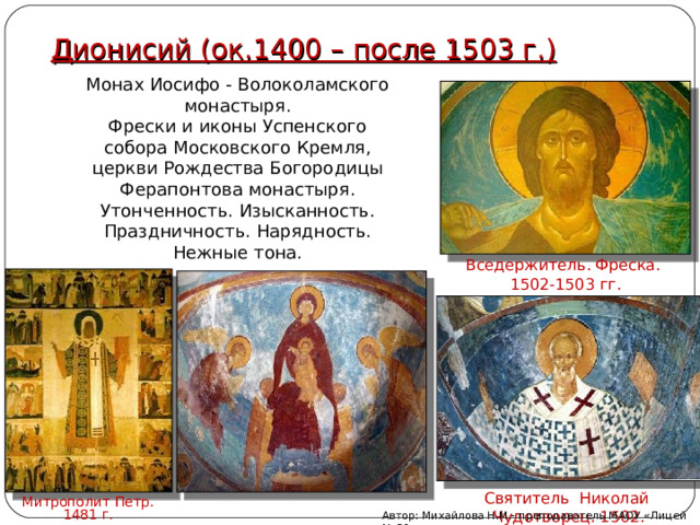 Дионисий (ок.1400 – после 1503 г.) Монах Иосифо - Волоколамского монастыря. Фрески и иконы Успенского собора Московского Кремля, церкви Рождества Богородицы Ферапонтова монастыря. Утонченность. Изысканность. Праздничность. Нарядность. Нежные тона. Вседержитель. Фреска. 1502-1503 гг. Святитель  Николай Чудотворец. 1502. Митрополит Петр. 1481 г. Автор: Михайлова Н.М.- преподаватель МАОУ «Лицей № 21» 
