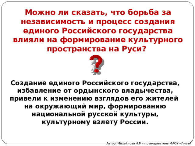 Можно ли сказать, что борьба за независимость и процесс создания единого Российского государства влияли на формирование культурного пространства на Руси?   Создание единого Российского государства, избавление от ордынского владычества, привели к изменению взглядов его жителей на окружающий мир, формированию национальной русской культуры, культурному взлету России. Автор: Михайлова Н.М.- преподаватель МАОУ «Лицей № 21» 