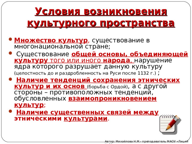 Условия возникновения культурного пространства Множество культур , существование в многонациональной стране;   Существование общей основы, объединяющей культуру того или иного народа , нарушение ядра которого разрушает данную культуру (целостность до и раздробленность на Руси после 1132 г.) ;   Наличие тенденций сохранения этнических культур и их основ (борьба с Ордой) , а с другой стороны – противоположных тенденций, обусловленных взаимопроникновением культур ;   Наличие существенных связей между этническими культурами .   Автор: Михайлова Н.М.- преподаватель МАОУ «Лицей № 21» 