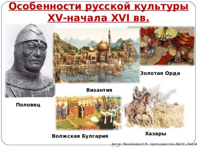Особенности русской культуры XV -начала XVI вв.   Золотая Орда Византия Половец Хазары Волжская Булгария Автор: Михайлова Н.М.- преподаватель МАОУ «Лицей № 21» 