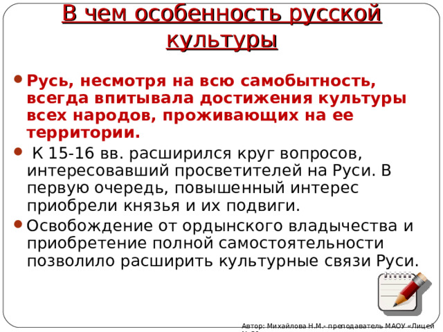 В чем особенность русской культуры Русь, несмотря на всю самобытность, всегда впитывала достижения культуры всех народов, проживающих на ее территории.  К 15-16 вв. расширился круг вопросов, интересовавший просветителей на Руси. В первую очередь, повышенный интерес приобрели князья и их подвиги. Освобождение от ордынского владычества и приобретение полной самостоятельности позволило расширить культурные связи Руси. Автор: Михайлова Н.М.- преподаватель МАОУ «Лицей № 21» 